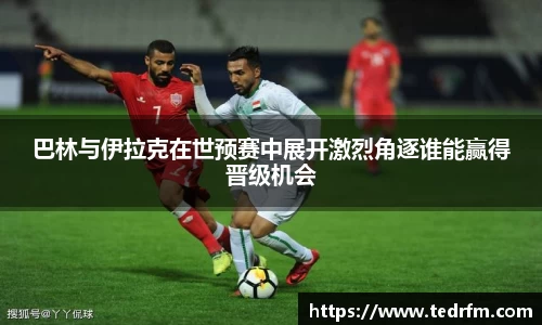 巴林与伊拉克在世预赛中展开激烈角逐谁能赢得晋级机会